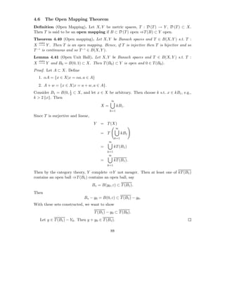 4.6    The Open Mapping Theorem
Deﬁnition (Open Mapping). Let X, Y be metric spaces, T : D (T ) → Y , D (T ) ⊂ X.
Then T is said to be an open mapping if B ⊂ D (T ) open ⇒T (B) ⊂ Y open.
Theorem 4.40 (Open mapping). Let X, Y be Banach spaces and T ∈ B(X, Y ) s.t. T :
   onto
X −→ Y . Then T is an open mapping. Hence, if T is injective then T is bijective and so
T −1 is continuous and so T −1 ∈ B(X, Y ).
Lemma 4.41 (Open Unit Ball). Let X, Y be Banach spaces and T ∈ B(X, Y ) s.t. T :
  onto
X −→ Y and B0 = B(0, 1) ⊂ X. Then T (B0 ) ⊂ Y is open and 0 ∈ T (B0 ).
Proof. Let A ⊂ X. Deﬁne
  1. αA = {x ∈ X|x = αa, a ∈ A}
  2. A + w = {x ∈ X|x = a + w, a ∈ A}.
                   1
Consider B1 = B(0, 2 ⊂ X, and let x ∈ X be arbitrary. Then choose k s.t. x ∈ kB1 , e.g.,
k > 2 x . Then
                                               ∞
                                         X=          kB1 .
                                               k=1
Since T is surjective and linear,
                                     Y   = T (X)
                                                    ∞
                                         = T             kB1
                                                   k=1
                                              ∞
                                         =         kT (B1 )
                                             k=1
                                              ∞
                                         =         kT (B1 ).
                                             k=1

Then by the category theory, Y complete ⇒Y not meager. Then at least one of kT (B1 )
contains an open ball ⇒T (B1 ) contains an open ball, say
                                    B∗ = B(y0 , ε) ⊂ T (B1 ).
Then
                              B∗ − y0 = B(0, ε) ⊂ T (B1 ) − y0 .
With these sets constructed, we want to show
                                     T (B1 ) − y0 ⊂ T (B0 ).
   Let y ∈ T (B1 ) − Y0 . Then y + y0 ∈ T (B1 ).

                                               88
 