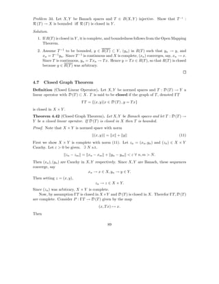 Problem 34. Let X, Y be Banach spaces and T ∈ B(X, Y ) injective. Show that T −1 :
R (T ) → X is bounded iﬀ R (T ) is closed in Y .

Solution.
  1. If R(T ) is closed in Y , it is complete, and boundedness follows from the Open Mapping
     Theorem.
  2. Assume T −1 to be bounded, y ∈ R(T ) ⊂ Y , (yn ) in R(T ) such that yn → y, and
     xn = T −1 yn . Since T −1 is continuous and X is complete, (xn ) converges, say, xn → x.
     Since T is continuous, yn = T xn → T x. Hence y = T x ∈ R(T ), so that R(T ) is closed
     because y ∈ R(T ) was arbitrary.



4.7    Closed Graph Theorem
Deﬁnition (Closed Linear Operator). Let X, Y be normed spaces and T : D (T ) → Y a
linear operator with D (T ) ⊂ X. T is said to be closed if the graph of T , denoted ΓT
                              ΓT = {(x, y)|x ∈ D (T ) , y = T x}
is closed in X × Y .
Theorem 4.42 (Closed Graph Theorem). Let X, Y be Banach spaces and let T : D (T ) →
Y be a closed linear operator. If D (T ) is closed in X then T is bounded.
Proof. Note that X × Y is normed space with norm
                                     (x, y) = x + y                                     (11)
First we show X × Y is complete with norm (11). Let zn = (xn , yn ) and (zn ) ∈ X × Y
Cauchy. Let ε > 0 be given. ∃ N s.t.
                       zn − zm = xn − xm + yn − ym < ε ∀ n, m > N.
Then (xn ), (yn ) are Cauchy in X, Y respectively. Since X, Y are Banach, these sequences
converge, say
                                 xn → x ∈ X, yn → y ∈ Y.
Then setting z = (x, y),
                                      zn → z ∈ X × Y.
Since (zn ) was arbitrary, X × Y is complete.
    Now, by assumption ΓT is closed in X ×Y and D (T ) is closed in X. Therefor ΓT, D (T )
are complete. Consider P : ΓT → D (T ) given by the map
                                        (x, T x) → x.
Then

                                             89
 
