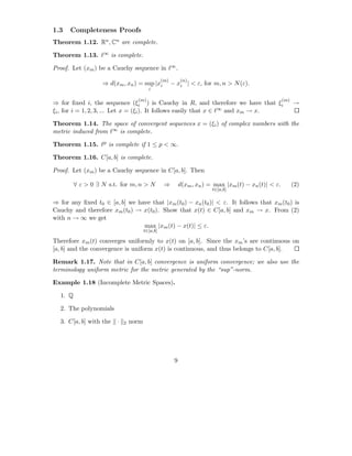1.3   Completeness Proofs
Theorem 1.12. Rn , Cn are complete.

Theorem 1.13. ℓ∞ is complete.

Proof. Let (xm ) be a Cauchy sequence in ℓ∞ .
                                                 (m)        (n)
                   ⇒ d(xm , xn ) = sup |xi             − xi | < ε, for m, n > N (ε).
                                         i

                                  (m)                                                                  (m)
⇒ for ﬁxed i, the sequence (ξi ) is Cauchy in R, and therefore we have that ξi                               →
ξi , for i = 1, 2, 3, ... Let x = (ξi ). It follows easily that x ∈ ℓ∞ and xm → x.

Theorem 1.14. The space of convergent sequences x = (ξi ) of complex numbers with the
metric induced from ℓ∞ is complete.

Theorem 1.15. ℓp is complete if 1 ≤ p < ∞.

Theorem 1.16. C[a, b] is complete.

Proof. Let (xm ) be a Cauchy sequence in C[a, b]. Then

         ∀ ε > 0 ∃ N s.t. for m, n > N            ⇒         d(xm , xn ) = max |xm (t) − xn (t)| < ε.         (2)
                                                                         t∈[a,b]

⇒ for any ﬁxed t0 ∈ [a, b] we have that |xm (t0 ) − xn (t0 )| < ε. It follows that xm (t0 ) is
Cauchy and therefore xm (t0 ) → x(t0 ). Show that x(t) ∈ C[a, b] and xm → x. From (2)
with n → ∞ we get
                                max |xm (t) − x(t)| ≤ ε.
                                       t∈[a,b]

Therefore xm (t) converges uniformly to x(t) on [a, b]. Since the xm ’s are continuous on
[a, b] and the convergence is uniform x(t) is continuous, and thus belongs to C[a, b].

Remark 1.17. Note that in C[a, b] convergence is uniform convergence; we also use the
terminology uniform metric for the metric generated by the “sup”-norm.

Example 1.18 (Incomplete Metric Spaces).

  1. Q

  2. The polynomials

  3. C[a, b] with the   ·   2   norm




                                                        9
 