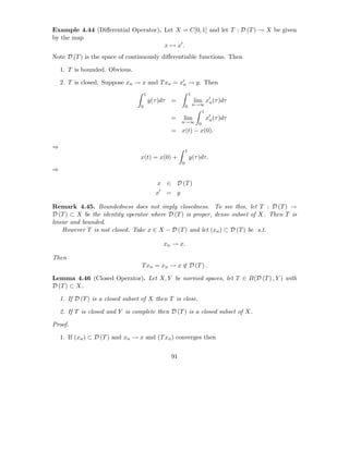 Example 4.44 (Diﬀerential Operator). Let X = C[0, 1] and let T : D (T ) → X be given
by the map
                                     x → x′ .
Note D (T ) is the space of continuously diﬀerentiable functions. Then

    1. T is bounded. Obvious.

    2. T is closed. Suppose xn → x and T xn = x′ → y. Then
                                               n

                                       1                          1
                                           y(τ )dτ   =                lim x′ (τ )dτ
                                                                           n
                                   0                          0 n→∞
                                                                  1
                                                     =    lim             x′ (τ )dτ
                                                                           n
                                                          n→∞ 0
                                                     = x(t) − x(0).

⇒
                                                              1
                                   x(t) = x(0) +                  y(τ )dτ.
                                                          0
⇒

                                              x ∈ D (T )
                                              x′ = y

Remark 4.45. Boundedness does not imply closedness. To see this, let T : D (T ) →
D (T ) ⊂ X be the identity operator where D (T ) is proper, dense subset of X. Then T is
linear and bounded.
    However T is not closed. Take x ∈ X − D (T ) and let (xn ) ⊂ D (T ) be s.t.

                                                 xn → x.

Then
                                   T xn = xn → x ∈ D (T ) .

Lemma 4.46 (Closed Operator). Let X, Y be normed spaces, let T ∈ B(D (T ) , Y ) with
D (T ) ⊂ X.

    1. If D (T ) is a closed subset of X then T is close.

    2. If T is closed and Y is complete then D (T ) is a closed subset of X.

Proof.

    1. If (xn ) ⊂ D (T ) and xn → x and (T xn ) converges then


                                                     91
 