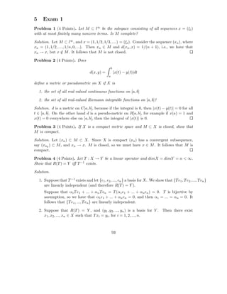 5     Exam 1
Problem 1 (4 Points). Let M ⊂ l∞ be the subspace consisting of all sequences x = (ξi )
with at most ﬁnitely many nonzero terms. Is M complete?

Solution. Let M ⊂ l∞ , and x = (1, 1/2, 1/3, ....) = (ξi ). Consider the sequence (xn ), where
xn = (1, 1/2, ...., 1/n, 0, ...). Then xn ∈ M and d(xn , x) = 1/(n + 1), i.e., we have that
xn → x, but x ∈ M . It follows that M is not closed.

Problem 2 (4 Points). Does
                                                      b
                                     d(x, y) =            |x(t) − y(t)|dt
                                                  a

deﬁne a metric or pseudometric on X if X is

    1. the set of all real-valued continuous functions on [a, b]

    2. the set of all real-valued Riemann integrable functions on [a, b]?

Solution. d is a metric on C[a, b], because if the integral is 0, then |x(t) − y(t)| = 0 for all
t ∈ [a, b]. On the other hand d is a pseudo-metric on R[a, b], for example if x(a) = 1 and
x(t) = 0 everywhere else on [a, b], then the integral of |x(t)| is 0.

Problem 3 (4 Points). If X is a compact metric space and M ⊂ X is closed, show that
M is compact.

Solution. Let (xn ) ⊂ M ⊂ X. Since X is compact (xn ) has a convergent subsequence,
say (xnk ) ⊂ M , and xn → x. M is closed, so we must have x ∈ M . It follows that M is
compact.

Problem 4 (4 Points). Let T : X → Y be a linear operator and dimX = dimY = n < ∞.
Show that R(T ) = Y iﬀ T −1 exists.

Solution.

    1. Suppose that T −1 exists and let {e1 , e2 , ..., en } a basis for X. We show that {T e1 , T e2 , ..., T en }
       are linearly independent (and therefore R(T ) = Y ).
       Suppose that α1 T e1 + ... + αn T en = T (α1 e1 + ... + αn en ) = 0. T is bijective by
       assumption, so we have that α1 e1 + ... + αn en = 0, and then α1 = ... = αn = 0. It
       follows that {T e1 , ..., T en } are linearly independent.

    2. Suppose that R(T ) = Y , and (y1 , y2 , ..., yn ) is a basis for Y . Then there exist
       x1 , x2 , ..., xn ∈ X such that T xi = yi , for i = 1, 2, ..., n.



                                                      93
 
