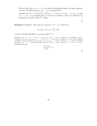 We can show that {x1 , x2 , ..., xn } are linearly independent using the same argument
      as above. It follows that {x1 , x2 , ..., xn } is a basis for X.
      Suppose that T x = 0. Then T x = T (α1 x1 + ... + αn xn ) = α1 y1 + ... + αn yn = 0, and
      α1 = ... = αn = 0. It follows that x = 0 and T is injective. Also, T is surjective by
      assumption. It follows that T −1 exists.



Problem 5 (4 Points). Show that the operator T : l∞ → l∞ deﬁned by

                                                        ξi
                                y = (ηi ) = T x, ηi =      , x(ξi ),
                                                        i
is linear and bounded What can you say about T −1 ?.

Solution. Let T : l∞ → l∞ , x = (ξi ) ∈ l∞ , T x = (ξi /i). Then T is bounded, linear,
injective, but not surjective, e.g., y = (1, 1, 1, ..) ∈ l∞ is not in R(T ). T −1 is only deﬁned
on R(T ) ⊂ l∞ . T −1 is not bounded, because for xn = (ξni , where ξni = 1 if i = n and 0
otherwise we get
                                          t−1 xn
                                                     = n.
                                            xn




                                              94
 