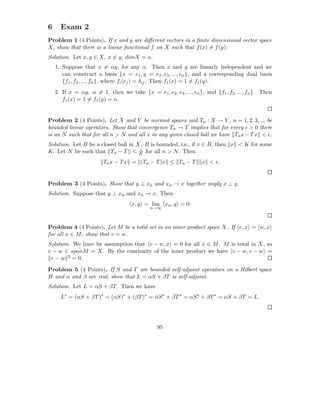 6     Exam 2
Problem 1 (4 Points). If x and y are diﬀerent vectors in a ﬁnite dimensional vector space
X, show that there is a linear functional f on X such that f (x) = f (y).
Solution. Let x, y ∈ X, x = y, dimX = n.
    1. Suppose that x = αy, for any α. Then x and y are linearly independent and we
       can construct a basis {x = e1 , y = e2 , e3 , ..., en }, and a corresponding dual basis
       {f1 , f2 , ..., fn }, where fi (ej ) = δij . Then f1 (x) = 1 = f1 (y).
    2. If x = αy, α = 1, then we take {x = e1 , e2 , e3 , ..., en }, and {f1 , f2 , ..., fn }. Then
       f1 (x) = 1 = f1 (y) = α.


Problem 2 (4 Points). Let X and Y be normed spaces and Tn : X → Y , n = 1, 2, 3, .., be
bounded linear operators. Show that convergence Tn → T implies that for every ǫ > 0 there
is an N such that for all n > N and all x in any given closed ball we have Tn x − T x < ǫ.
Solution. Let B be a closed ball in X. B is bounded, i.e., if x ∈ B, then x < K for some
                                     ǫ
K. Let N be such that Tn − T < K for all n > N . Then
                         Tn x − T x = (Tn − T )x ≤ Tn − T           x < ǫ.


Problem 3 (4 Points). Show that y ⊥ xn and xn → x together imply x ⊥ y.
Solution. Suppose that y ⊥ xn and xn → x. Then
                                     x, y = lim xn , y = 0.
                                             n→∞



Problem 4 (4 Points). Let M be a total set in an inner product space X. If v, x = w, x
for all x ∈ M , show that v = w.
Solution. We have by assumption that v − w, x = 0 for all x ∈ M . M is total in X, so
            ¯
v − w ∈ spanM = X. By the continuity of the inner product we have v − w, v − w =
 v−w    2 = 0.


Problem 5 (4 Points). If S and T are bounded self-adjoint operators on a Hilbert space
H and α and β are real, show that L = αS + βT is self-adjoint.
Solution. Let L = αS + βT . Then we have
                                                 ¯
      L∗ = (αS + βT )∗ = (αS)∗ + (βT )∗ = αS ∗ + βT ∗ = αS ∗ + βT ∗ = αS + βT = L.
                                          ¯




                                                95
 