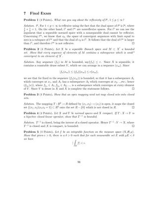 7    Final Exam
Problem 1 (4 Points). What can you say about the reﬂexivity of lp , 1 ≤ p ≤ ∞?

Solution. lp , For 1 < p < ∞ is reﬂexive using the fact that the dual space of lp is lq , where
1    1                             1      ∞ are nonreﬂexive spaces. For l1 we can use the
p + q = 1. On the other hand, l and l
argument that a separable normed space with a nonseparable dual cannot be reﬂexive.
Concerning l∞ , we know that c0 , the space of convergent sequences with limit equal to
zero is a subspace of l∞ and that the dual of c0 is l1 . It follows that the dual of l∞ is larger
than l1 , and therefore l∞ is not reﬂexive.
                                                                                   ′
Problem 2 (4 Points). Let X be a separable Banach space and M ⊂ X a bounded
set. Show that every sequence of elements of M contains a subsequence which is weak*
                             ′
convergent to an element of X .

Solution. Any sequence (fn ) in M is bounded, say fn ≤ r. Since X is separable, it
contains a countable dense subset V , which we can arrange in a sequence (xm ). Since

                               |fn (xm )| ≤ fn        xm ≤ r x m ,

we see that for ﬁxed m the sequence (fn (xm )) is bounded, so that it has a subsequence A1
which converges at x1 , and A1 has a subsequence A2 which converges at x2 , ...etc.; hence
(fnk (x)), where fn1 ∈ A1 , fn2 ∈ A2 , ..., is a subsequence which converges at every element
of V . Since V is dense in X and X is complete the statement follows.

Problem 3 (4 Points). Show that an open mapping need not map closed sets onto closed
sets.

Solution. The mapping T : R2 → R deﬁned by (x1 , x2 ) → (x1 ) is open, it maps the closed
set {(x1 , x2 )|x1 x2 = 1} ⊂ R2 onto the set R − {0} which is not closed in R.

Problem 4 (4 Points). Let X and Y be normed spaces and X compact. If T : X → Y is
a bijective closed linear operator, show that T −1 is bounded.

Solution. T −1 is closed, being the inverse of a closed operator. Hence T −1 : Y → X, where
T −1 is closed and X is compact, is bounded.

Problem 5 (4 Points). Let f be an integrable function on the measure space (X, B, µ).
Show that given ǫ > 0, there is a δ > 0 such that for each measurable set E with µE < δ
we have
                                       |   f | < ǫ.
                                             E




                                                 96
 