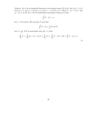 Solution. Let f be an integrable function on the measure space (X, B, µ). Let fn (x) = f (x)
if |f (x)| ≤ n, fn (x) = n if f (x) ≥ n, fn (x) = −n if f (x) ≤ in. Then |f − fn | → 0 a.e. and
|f − fn | ≤ |f | for all n. By the dominated convergence theorem we have

                                                 |f − fn | → o.

Let ǫ > 0 be given. We can pick N such that
                                                          ǫ
                                           |f − fn | <      for all N.
                                                          2
           ǫ
Let δ <   2N .   If E is measurable with µE < δ, then

     |        f| = |       (fN + (f − fN ))| ≤       |fN | +       |f − fN | ≤ δN +   |f − fN | ≤ ǫ.
          E            E                         E             E




                                                       97
 