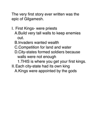 The very ﬁrst story ever written was the
epic of Gilgamesh.

I. First Kings- were priests
   A.Build very tall walls to keep enemies
     out.
   B.Invaders wanted wealth
   C.Competition for land and water
   D.City-states formed soldiers because
     walls were not enough
     1.THIS is where you get your ﬁrst kings.
II. Each city-state had its own king
   A.Kings were appointed by the gods
 