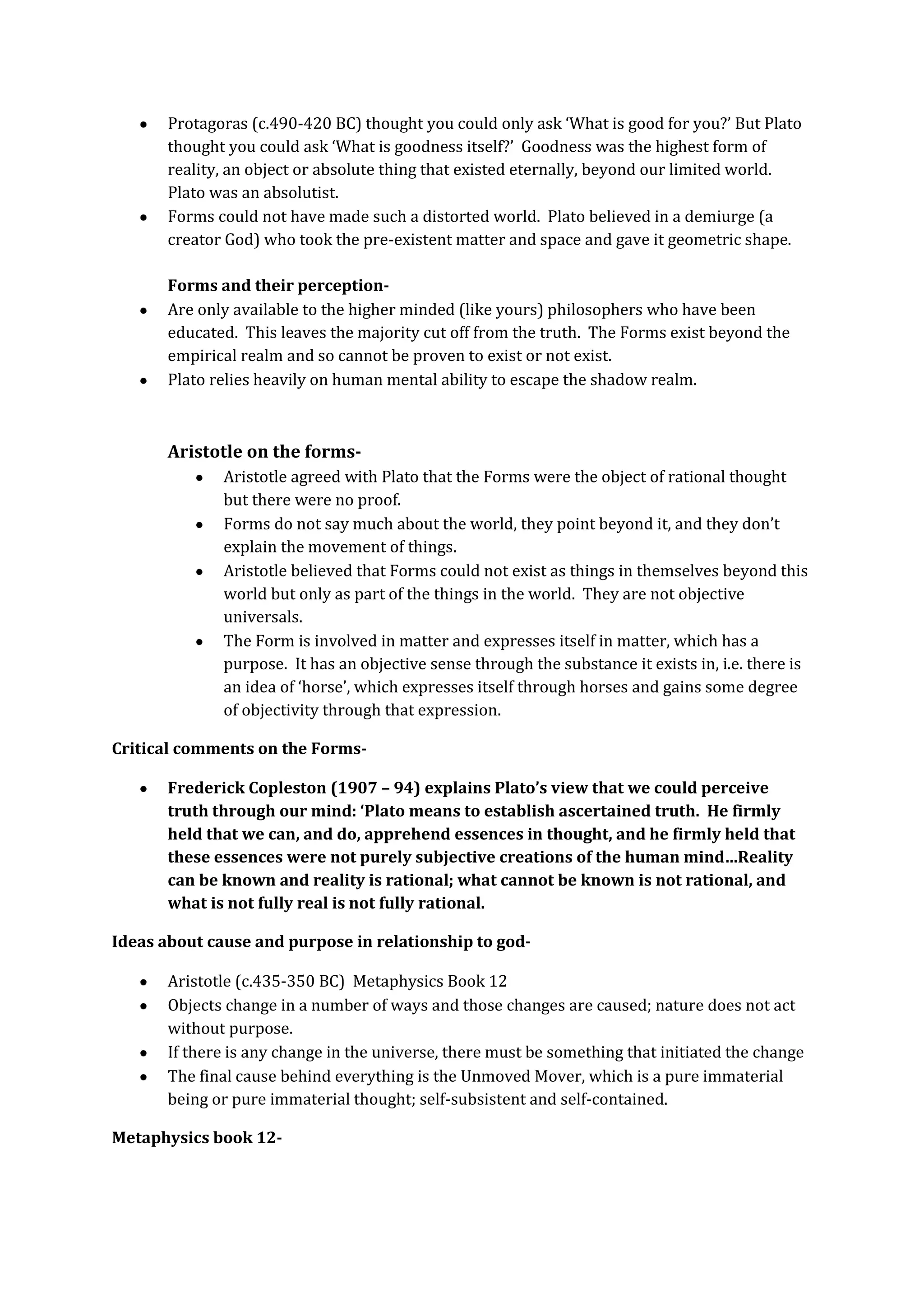 Protagoras (c.490-420 BC) thought you could only ask ‘What is good for you?’ But Plato
thought you could ask ‘What is goodness itself?’ Goodness was the highest form of
reality, an object or absolute thing that existed eternally, beyond our limited world.
Plato was an absolutist.
Forms could not have made such a distorted world. Plato believed in a demiurge (a
creator God) who took the pre-existent matter and space and gave it geometric shape.
Forms and their perception-
Are only available to the higher minded (like yours) philosophers who have been
educated. This leaves the majority cut off from the truth. The Forms exist beyond the
empirical realm and so cannot be proven to exist or not exist.
Plato relies heavily on human mental ability to escape the shadow realm.
Aristotle on the forms-
Aristotle agreed with Plato that the Forms were the object of rational thought
but there were no proof.
Forms do not say much about the world, they point beyond it, and they don’t
explain the movement of things.
Aristotle believed that Forms could not exist as things in themselves beyond this
world but only as part of the things in the world. They are not objective
universals.
The Form is involved in matter and expresses itself in matter, which has a
purpose. It has an objective sense through the substance it exists in, i.e. there is
an idea of ‘horse’, which expresses itself through horses and gains some degree
of objectivity through that expression.
Critical comments on the Forms-
Frederick Copleston (1907 – 94) explains Plato’s view that we could perceive
truth through our mind: ‘Plato means to establish ascertained truth. He firmly
held that we can, and do, apprehend essences in thought, and he firmly held that
these essences were not purely subjective creations of the human mind…Reality
can be known and reality is rational; what cannot be known is not rational, and
what is not fully real is not fully rational.
Ideas about cause and purpose in relationship to god-
Aristotle (c.435-350 BC) Metaphysics Book 12
Objects change in a number of ways and those changes are caused; nature does not act
without purpose.
If there is any change in the universe, there must be something that initiated the change
The final cause behind everything is the Unmoved Mover, which is a pure immaterial
being or pure immaterial thought; self-subsistent and self-contained.
Metaphysics book 12-
 