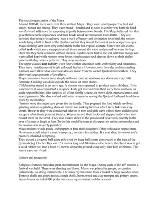 The social organization of the Maya
Around 800AD, there were over three million Maya . They were short people five feet and
under , robust and strong. They were broad – headed and as soon as a baby was born his head
was flattened still more by squeezing it gently between two boards. The Maya believed that this
gave them a noble appearance and their heads could accommodate loads better. They also
believed that being crossed eyed was a mark of beauty and distinction so at birth the mother
would hang a ball in front of the children so that they would focus on it an develop cross eyes.
Maya clothing kept them very comfortable in the hot tropical climate. Men wore loin cloths
called eesh which were wrapped several times around the waist and passed between the legs.
Over this they wore a mantle without sleeves. Sandals were tied to the feet with two thongs and
were called keul while women wore loose, simplesquare neck dresses down to their ankles
underneath they wore a petticoat. They wore no shoes.
The upper classes and nobility wore finer clothes decorated with embroidery and ornaments.
They wore headdresses of bright coloured feathers. However, only the ruler and outstanding
warriors were allowed to wear head dresses made from the sacred Quetzal bird feathers. They
also wore large amounts of jewellery.
Maya commoner houses were simple with one room no windows nor doors and very little
furniture. Cooking was done outside the house on three stones.
Childbearing started at an early age. A woman was supposed to produce many children. If she
were barren it was considered a disgrace. Girls got married from their early teens and took on
adult responsibilities .She supplied all of her family’s needs eg wove cloth ,prepared meals and
sewed garments. She also worked with other women in sewing the Quetzal feathered head dress
worn by the nobility.
Women were the major care givers for the family. They prepared the food which involved
grinding corn on a grinding stone or metate and making tortillas which were baked on clay
sheets. However they were considered inferior to men and girls were trained from childhood to
accept a subordinate place in Society. Women turned their backs and stepped aside when men
passed them on the street. They also looked down to the ground and never look directly in the
eyes of a man or laugh at him. To do this would be seen as disrespect or serious misconduct and
the woman was severely punished.
Maya mothers would pinch , rub pepper or beat their daughters if they refused to respect men .
No woman could inherit a man’s property., not even his mother. If a man dies, his son or son’s
brothers inherited everything.
They played a a sacred ball game pok-a-tok on huge ball courts constructed at the base of the
pyramids (eg Chichen Itza was 165 metres long and 70 metres wide.)where the object was to get
a solid rubber ball into a hoop 10 metres above the ground using only their hips or elbows. The
losers were sacrificed.
Leisure and recreation
Religious festivals provided great entertainment for the Maya. During each of the 18th
months a
festival was held. There were dancing and feasts. Music was played in groups, percussion
instruments, no string instruments. The main rhythm came from a tunkul or large wooden drum.
Tortoise shells and gourd rattles, conch shells, horns,wood and clay trumpet and pottery drums.
Some dances included 800 performers wearing streamers and decorations.
 
