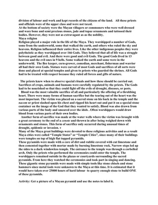 division of labour and work and kept records of the citizens of the land. All these priests
and officials were of the upper class and were not taxed.
At the bottom of society were the Mayan villagers or commoners who were well dressed
and wore bone and semi precious stones, jade and topaz ornaments and tattooed their
bodies. However, they were not as extravagant as as the nobility.
Maya religion
Religion played a major role in the life of the Maya. They worshipped a number of Gods,
some from the underworld, some that walked the earth, and others who ruled the sky and
heavens. Religion influenced their entire lives. Like the other indigenous peoples they were
polytheistic as they worshipped over 166 Gods. They believed that all of life was a struggle
between good and evil. And there were good and evil Gods. The good Gods lived in 13
heavens and the evil ones in 9 hells. Some walked the earth and some were in the
underworld. The Bee keeper, corn-grower, comedian, merchant, fisherman and warrior
all had their own Gods. Statues were carved of most Gods and sacrifices of all sorts were
done and placed at special temples and given to priests who guarded the shrines. All Gods
had to be treated with respect because they ruled all forces and gifts of nature.
The priests knew when to observe special rituals and how these should be carried out.
Sacrifices of crops, animals and humans were carefully regulated by the priests. The Gods
had to be nourished so that they could fight off the evils of drought, diseases, or pests.
Blood was the most valuable sacrifice of all and particularly the offering of a throbbing
heart. There were many forms of human sacrifice but the tearing out of the heart was the
most important. The victim was placed on a sacred stone on his back in the temple and the
nacom or priest slashed open his chest and ripped his heart out and put it on a special stone
container on the image of the God that they wanted to satisfy. Blood was also drawn from
various parts of the body and smeared over the idols . Often worshippers would draw
blood from various parts of their own bodies.
Another form of sacrifice was made at the water wells where the victim was brought with
a great ceremony to the end of a cenote and thrown in after being weighed down with
ornaments and stones. This form of sacrifice only occurred during unusual times of
drought, epidemic or invasion. v
Many of the Maya great buildings were devoted to these religious activities and as a result
Maya cities were called “Temple States” or “Temple Cities”, since many of their buildings
were temples on top of high flat topped pyramids.
These pyramids were made with a core of dirt and rubble covered with cut limestone and
then cemented together with mortar made by burning limestone rock. Narrow steps led up
the sides to a dark windowless temple. The entrance to the temple was through a corbelled
arch. Only the priests who performed the ceremonies could enter the temple. The
worshippers remained outside in the plazas or courtyards surrounding the sacred
pyramids. From here they watched the ceremonies and took part in singing and dancing.
These gigantic stone pyramids were made with simple tools like stone chisels and stone
hammers since metal tools were unknown to the Maya at this time. It is estimated that it
would have taken over 25000 hours of hard labour to quarry enough stone to build ONE
of these pyramids.
Activity: Get a picture of a Mayan pyramid and use the notes to label it.
 