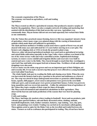 The economic organization of the Mayas
The economy was based on agriculture, craft and trading
Agriculture
The Maya created an effective agricultural economy that produced a massive surplus of
food for the population. There was also a complex network of trading and marketing that
assisted with the distribution of this food across this vast area. Agriculture was
communally done. Mayan farmer did not not own land separately but worked their fields
as one community.
Like the Tainos they practiced conuco farming, however this was organized intensive form
of agriculture where many crops were planted along with the rearing of domesticated
animals which made them self sufficient in agriculture.
The slash and burn method or Swidden system used where a patch of forest was cut and
cleared with stone axes and cultivated for 2-3 years before moving on to a new plot. The
farmers sed a digging stick or COA to break the ground to plant crops.
However, other advanced agricultural methods were used such as agricultural terracing
and raised fields cultivation especially in the Copa Valley where evidence was found of the
use of dry stone terrace walls and water controlled systems. Sophisticated drainage
systems, to remove excess rainfall and irrigation ditches and reservoirs were built to
control and carry water to the fields. They feared drought so much that they worshipped a
rain God Chac and held extravagant festivals to honour him. Fertilizers of ash and animal
droppings were also used.
Corn or maize was the main crop grown and was an important part of their Religion, art
and everyday life. It was such a sacred crop that prayers were offered to a young beautiful
corn God called Yum Kaax.
The whole family took part in weeding the fields and chasing away birds. When the corn
was harvested the farmers had to give a portion to the priests and noblemen as a form of
tax. The crop was stored in large underground storerooms or granaries called chultunes.
beans, squash, chili peppers ,sweet cassava and potatoes were grown in the corn fields
while paw paws, and avocado pears were grown around their houses. Cotton was grown in
large quantities and was woven into material. . Unlike the subsistent form of agriculture of
the Tainos they kept a surplus of their crops for times of drought.
The Maya used astronomical and calendrical calculations in their agriculture. They
observed the heavens and made predictions of the seasons that were best for planting
crops.
Crafts and trading
The Maya had huge city markets where trading in foodstuff, forest and sea products, jade
volcanic glass quetzal feathers, salt and finely decorated cotton, clothing, animals,
household implements, tools, feather costumes, basketry, rope making, axes, clay pots,
bowls and paintings were traded. Trading was carried on by merchants called ppolms.
These pploms acted as spies for the Halac Unic as the travelled and traded between city
states. Farmers as well as craftsmen also participated in trading. They di not have horses
 