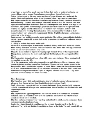 or carriages so most of the goods were carried on their backs or on the river in dug out
canoes. They used no money. Cocoa beans were used as a form of exchange.
Cotton cloth was one of the most important item of trade. Women wove and dyed the
slender fibres on handlooms. Mineral and vegetable colours were used to make dyes.
The Maya women also developed the Art of making beautiful feather costumes for soldiers
and the nobility. Feathers were brought from birds ffrom all over the Yucatan. The most
highly treasured feathers were those from the sacred Quetzal bird. Which lived high in the
mountains. The quetzal had two bright green tail feathers which were of high value and
worn by the highest nobility of the land. The feathers were wove into patterns with
colourful plumes by twisting the feathers into cotton threads as they worked on their
looms. Feathers were attached to weapons and shields. Bright feather coats and costumes
were worn by the priests.
Basketry and rope making were also important to the Maya. Rope was used in the building
industry as men wrapped it around their waist an shoulders to pull huge rocks and mortar
into position.
A variety of baskets were made and traded.
Pottery was well developed, as numerous decorated pottery items were made and traded.
Their pottery was at an advanced level as decorated clay dishes with four legs, decorated
bowls and jars were produced on a large scale.
They also made models or figures of Mayan people from all strata of the Mayan society.
They painted pictures on the pots which depicted the lifestyle, myths and legends of the
Maya.
The Maya artists also painted huge colourful frescoes on wet plaster. These also depicted
events of their everyday life.
All of the crops grown and crafts produced were traded between Mayan cities and other
people of the surrounding areas of the Caribbean. There were huge market places in the
Temple cities where people came together to trade. These cities were also religious centres
of the area and were the residence of the lords and noblemen of the state. Maya came from
all the surrounding farmland to take part in religious festivals and to trade . They were
well built roads to connect the states and cities.
Maya Technology
The Maya had a very high and sophisticated level of technology, some believe even more
advanced than Europe at that time. In addition to their Art and Craft c
Craft culture, they constructed huge pyramids, ball courts ,large temples, built roads and
created a calendar of 365 days . and a sophisticated form of writing, and Mathematics. and
large temple cities.
Pyramids
The Maya built two types of pyramids; one that was mean to be climbed and those that
were not. Those to be climbed were used for sacrificial rituals while the other type was
sacred and could not be touched.
The steps on these pyramids were very steep and difficult to climb. And in some cases there
were doorways leading to nowhere.
During the rituals the priests would ascend the pyramid from the earth to the sky by
staircases. They believed that this brought them closer to the Gods. The stair cases led from
 