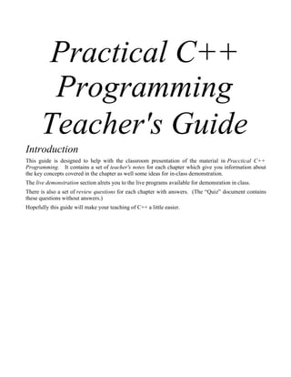 Practical C++
Programming
Teacher's Guide
Introduction
This guide is designed to help with the classroom presentation of the material in Pracctical C++
Programming. It contains a set of teacher's notes for each chapter which give you information about
the key concepts covered in the chapter as well some ideas for in-class demonstration.
The live demonstration section alrets you to the live programs available for demonsration in class.
There is also a set of review questions for each chapter with answers. (The “Quiz” document contains
these questions without answers.)
Hopefully this guide will make your teaching of C++ a little easier.
 