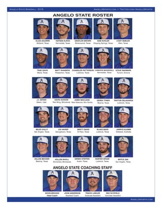 Angelo State Baseball - 2015 AngeloSports.com // Twitter.com/AngeloSports
Angelosports.com
ELIAS AGUIRRE
Midland, Texas
HAYDEN ELROD
Kennedale, Texas
GRAYLON BROWN
Brownwood, Texas
SAM KOHLER
Dripping Springs, Texas
CODY SEMLER
Allen, Texas
J.C. SNYDER
Salem, Utah
DAVID GOGGIN
Red Wing, Minnesota
TRAE DAVIS
Mexia, Texas
MATT SHANNON
Pleasanton, Texas
CAMERON MASSENGILL
Kennedale, Texas
CHANDLER PATTERSON
Lubbock, Texas
STEVE NAEMARK
Tucson, Arizona
JAMIE MACLEAN
New Glascow, Nov Scotia
DEREK TYNER
Boerne, Texas
JOE HAUSER
Georgetown, Texas
BRETT DAVID
El Paso, Texas
MILES GULLY
San Angelo, Texas
BLAKE BASS
Lubbock, Texas
PAXTON DELAGARZA
Lubbock, Texas
BRYCE ZAK
San Angelo, Texas
DILLON BECKER
Bastrop, Texas
KELLEN RHOLL
Shoreview, Minnesota
DEREK STEFFEK
Austin, Texas
HUNTER SPEAR
Lubbock, Texas
KEVIN BROOKS
Head Coach
JOHN ANDERSON
Assistant Coach
TRAVIS LAWLER
Graduate Assistant
REX SCOFIELD
Volunteer Assistant
JARRYD KLEMM
Adelaide, Australia
ANGELO STATE COACHING STAFF
ANGELO STATE ROSTER
 