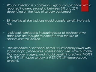  Wound infection is a common surgical complication, with a
reported incidence ranging between 2% and 25%,
depending on the type of surgery performed.
 
 Eliminating all skin incisions would completely eliminate this
risk.
 Incisional hernias and increasing rates of postoperative
adhesions are thought to correlate with the size of
abdominal wall incision.
 The incidence of incisional hernia is substantially lower with
laparoscopic procedures, where incision size is much smaller
than for open surgery, and should be eliminated with NOTES
(4%–18% with open surgery vs 0.2%–3% with laparoscopic
surgery).
 