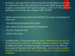  Similarly, the reported rates of small-bowel obstruction due
to adhesions are also significantly lower after laparoscopic
surgery compared with open surgery (3.3% vs 7.7%) and will
perhaps be further decreased with NOTES
 Other potential benefits that NOTES has been theorized to
offer are
• decreased postoperative pain
• less need for postoperative analgesia
• shorter hospital stay
• faster recovery.
 Additionally, It may provide an easy alternative access to
the peritoneal cavity in morbidly obese patients, in whom
traditional open or laparoscopic access can be difficult
because of abdominal wall thickness, and could possibly
reduce the lifetime risk of incision-related complications in
children.
 