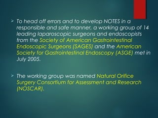  To head off errors and to develop NOTES in a
responsible and safe manner, a working group of 14
leading laparoscopic surgeons and endoscopists
from the Society of American Gastrointestinal
Endoscopic Surgeons (SAGES) and the American
Society for Gastrointestinal Endoscopy (ASGE) met in
July 2005.
 The working group was named Natural Orifice
Surgery Consortium for Assessment and Research
(NOSCAR).
 