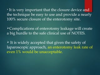  It is very important that the closure device and
the technique be easy to use and provide a nearly
100% secure closure of the enterotomy site.
Complications of enterotomy leakage will create
a big hurdle to the safe clinical use of NOTES.
 It is widely accepted that given the safety of
laparoscopic approach, an enterotomy leak rate of
even 1% would be unacceptable.
 