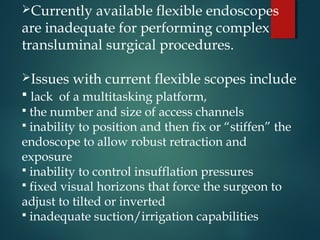 Currently available flexible endoscopes
are inadequate for performing complex
transluminal surgical procedures.
Issues with current flexible scopes include
 lack of a multitasking platform,
 the number and size of access channels
 inability to position and then fix or “stiffen” the
endoscope to allow robust retraction and
exposure
 inability to control insufflation pressures
 fixed visual horizons that force the surgeon to
adjust to tilted or inverted
 inadequate suction/irrigation capabilities
 