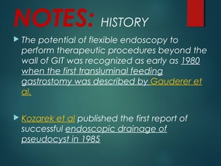 NOTES: HISTORY
 The potential of flexible endoscopy to
perform therapeutic procedures beyond the
wall of GIT was recognized as early as 1980
when the first transluminal feeding
gastrostomy was described by Gauderer et
al. 
 Kozarek et al published the first report of
successful endoscopic drainage of
pseudocyst in 1985
 