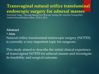 Transvaginal natural orifice transluminal
endoscopic surgery for adnexal masses
Yun Seok Yang1,*
, Myung Haeng Hur2
,Kwoan Young Oh1
 and Soo Young Kim3
Article first published online: 22 JUL 2013
Abstract
Aim
Natural orifice transluminal endoscopic surgery (NOTES)
is currently a very important topic for surgeons.
This study aimed to describe the initial clinical experience
of transvaginal NOTES for adnexal masses and investigate
its feasibility and surgical outcome.
 