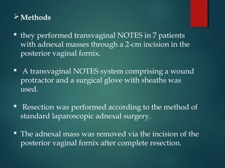 Methods
 they performed transvaginal NOTES in 7 patients
with adnexal masses through a 2-cm incision in the
posterior vaginal fornix.
 A transvaginal NOTES system comprising a wound
protractor and a surgical glove with sheaths was
used.
 Resection was performed according to the method of
standard laparoscopic adnexal surgery.
 The adnexal mass was removed via the incision of the
posterior vaginal fornix after complete resection.
 