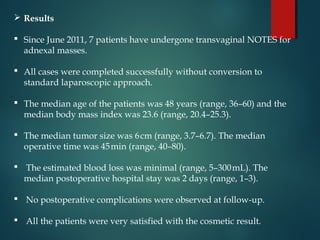  Results
 Since June 2011, 7 patients have undergone transvaginal NOTES for
adnexal masses.
 All cases were completed successfully without conversion to
standard laparoscopic approach.
 The median age of the patients was 48 years (range, 36–60) and the
median body mass index was 23.6 (range, 20.4–25.3).
 The median tumor size was 6cm (range, 3.7–6.7). The median 
operative time was 45min (range, 40–80). 
 The estimated blood loss was minimal (range, 5–300mL). The 
median postoperative hospital stay was 2 days (range, 1–3).
 No postoperative complications were observed at follow-up.
 All the patients were very satisfied with the cosmetic result.
 