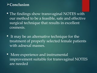 Conclusion
 The findings show transvaginal NOTES with
our method to be a feasible, safe and effective
surgical technique that results in excellent
cosmesis.
 It may be an alternative technique for the
treatment of properly selected female patients
with adnexal masses.
 More experience and instrumental
improvement suitable for transvaginal NOTES
are needed
 