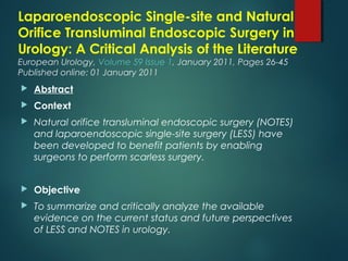 Laparoendoscopic Single-site and Natural
Orifice Transluminal Endoscopic Surgery in
Urology: A Critical Analysis of the Literature
European Urology, Volume 59 Issue 1, January 2011, Pages 26-45
Published online: 01 January 2011
  Abstract
 Context
 Natural orifice transluminal endoscopic surgery (NOTES)
and laparoendoscopic single-site surgery (LESS) have
been developed to benefit patients by enabling
surgeons to perform scarless surgery.
 Objective
 To summarize and critically analyze the available
evidence on the current status and future perspectives
of LESS and NOTES in urology.
 
