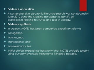  Evidence acquisition
 A comprehensive electronic literature search was conducted in
June 2010 using the Medline database to identify all
publications relating to NOTES and LESS in urology.
 Evidence synthesis
 In urology, NOTES has been completed experimentally via
 transgastric,
 transvaginal,
 transcolonic, and
 transvesical routes.
 Initial clinical experience has shown that NOTES urologic surgery
using currently available instruments is indeed possible.
 