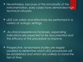  Nevertheless, because of the immaturity of the
instrumentation, early cases have demanded high
technical virtuosity.
 LESS can safely and effectively be performed in a
variety of urologic settings.
 As clinical experience increases, expanding
indications are expected to be documented and
the efficacy of the procedure to improve.
 Prospective, randomized studies are largely
awaited to determine which LESS procedures will
be established and which are unlikely to stand the
test of time.
 