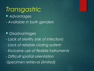 Transgastric
 Advantages
- Available in both genders
 Disadvantages
- Lack of sterility (risk of infection)
- Lack of reliable closing system
- Exclusive use of flexible instruments
- Difficult spatial orientation
-Specimen retrieval (limited)
 