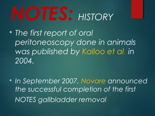 NOTES: HISTORY
 The first report of oral
peritoneoscopy done in animals
was published by Kalloo et al. in
2004.
 In September 2007, Novare announced
the successful completion of the first
NOTES gallbladder removal
 