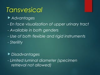 Tansvesical
 Advantages
- En face visualization of upper urinary tract
- Available in both genders
- Use of both flexible and rigid instruments
- Sterility
 Disadvantages
- Limited luminal diameter (specimen
retrieval not allowed)
 