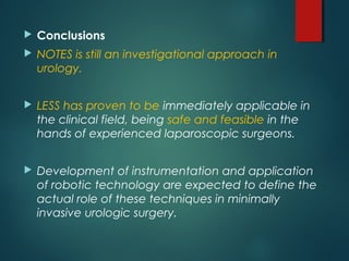  Conclusions
 NOTES is still an investigational approach in
urology.
 LESS has proven to be immediately applicable in
the clinical field, being safe and feasible in the
hands of experienced laparoscopic surgeons.
 Development of instrumentation and application
of robotic technology are expected to define the
actual role of these techniques in minimally
invasive urologic surgery.
 
