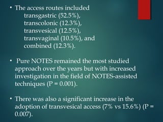 • The access routes included
transgastric (52.5%),
transcolonic (12.3%),
transvesical (12.5%),
transvaginal (10.5%), and
combined (12.3%).
• Pure NOTES remained the most studied
approach over the years but with increased
investigation in the field of NOTES-assisted
techniques (P = 0.001).
• There was also a significant increase in the
adoption of transvesical access (7% vs 15.6%) (P =
0.007).
 
