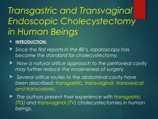 Transgastric and Transvaginal
Endoscopic Cholecystectomy
in Human Beings
 INTRODUCTION:
 Since the first reports in the 80’s, laparoscopy has
become the standard for cholecystectomy.
 Now a natural orifice approach to the peritoneal cavity
may further reduce the invasiveness of surgery.
 Several orifice routes to the abdominal cavity have
been described: transgastric, transvaginal, transvesical
and transcolonic.
 The authors present their experience with transgastric
(TG) and transvaginal (TV) cholecystectomies in human
beings.
 