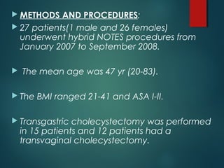  METHODS AND PROCEDURES:
 27 patients(1 male and 26 females)
underwent hybrid NOTES procedures from
January 2007 to September 2008.
 The mean age was 47 yr (20-83).
 The BMI ranged 21-41 and ASA I-II.
 Transgastric cholecystectomy was performed
in 15 patients and 12 patients had a
transvaginal cholecystectomy.
 