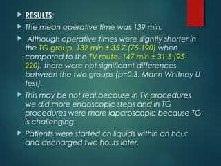  RESULTS:
 The mean operative time was 139 min.
 Although operative times were slightly shorter in
the TG group, 132 min ± 35.7 (75-190) when
compared to the TV route, 147 min ± 31.5 (95-
220), there were not significant differences
between the two groups (p=0.3, Mann Whitney U
test).
 This may be not real because in TV procedures
we did more endoscopic steps and in TG
procedures were more laparoscopic because TG
is challenging.
 Patients were started on liquids within an hour
and discharged two hours later.
 