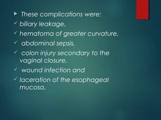  These complications were:
 biliary leakage,
 hematoma of greater curvature,
 abdominal sepsis,
 colon injury secondary to the
vaginal closure,
 wound infection and
 laceration of the esophageal
mucosa.
 