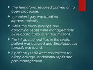  The hematoma required conversion to
open procedure,
 the colon injury was repaired
laparoscopically
 while the biliary leakage and
abdominal sepsis were managed both
by relaparoscopy after readmissions.
 The intraperitoneal fluid in the septic
patient was cultured and Streptococcus
faecalis was found.
 3 patients (11 %) were readmitted for
biliary leakage, abdominal sepsis and
pain management.
 