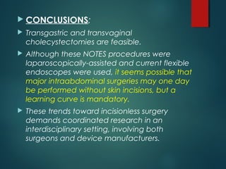  CONCLUSIONS:
 Transgastric and transvaginal
cholecystectomies are feasible.
 Although these NOTES procedures were
laparoscopically-assisted and current flexible
endoscopes were used, it seems possible that
major intraabdominal surgeries may one day
be performed without skin incisions, but a
learning curve is mandatory.
 These trends toward incisionless surgery
demands coordinated research in an
interdisciplinary setting, involving both
surgeons and device manufacturers.
 