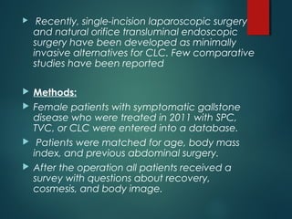  Recently, single-incision laparoscopic surgery
and natural orifice transluminal endoscopic
surgery have been developed as minimally
invasive alternatives for CLC. Few comparative
studies have been reported
 Methods:
 Female patients with symptomatic gallstone
disease who were treated in 2011 with SPC,
TVC, or CLC were entered into a database.
 Patients were matched for age, body mass
index, and previous abdominal surgery.
 After the operation all patients received a
survey with questions about recovery,
cosmesis, and body image.
 