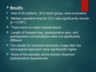  Results:
 total of 90 patients, 30 in each group, were evaluated.
 Median operative time for CLC was significantly shorter
(p < 0.001).
 There were no major complications.
 Length of hospital stay, postoperative pain, and
postoperative complications were not significantly
different.
 The results for cosmesis and body image after the
transvaginal approach were significantly higher.
 None of the sexually active women observed
postoperative dyspareunia
 
