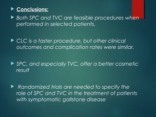  Conclusions:
 Both SPC and TVC are feasible procedures when
performed in selected patients.
 CLC is a faster procedure, but other clinical
outcomes and complication rates were similar.
 SPC, and especially TVC, offer a better cosmetic
result
 Randomized trials are needed to specify the
role of SPC and TVC in the treatment of patients
with symptomatic gallstone disease
 