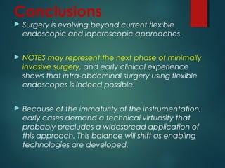 Conclusions
 Surgery is evolving beyond current flexible
endoscopic and laparoscopic approaches.
 NOTES may represent the next phase of minimally
invasive surgery, and early clinical experience
shows that intra-abdominal surgery using flexible
endoscopes is indeed possible.
 Because of the immaturity of the instrumentation,
early cases demand a technical virtuosity that
probably precludes a widespread application of
this approach. This balance will shift as enabling
technologies are developed.
 