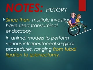 NOTES: HISTORY
Since then, multiple investigators
have used transluminal
endoscopy
in animal models to perform
various intraperitoneal surgical
procedures, ranging from tubal
ligation to splenectomy.
 
