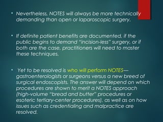 Nevertheless, NOTES will always be more technically
demanding than open or laparoscopic surgery.
 If definite patient benefits are documented, if the
public begins to demand “incision-less” surgery, or if
both are the case, practitioners will need to master
these techniques.
 Yet to be resolved is who will perform NOTES—
gastroenterologists or surgeons versus a new breed of
surgical endoscopists. The answer will depend on which
procedures are shown to merit a NOTES approach
(high-volume “bread and butter” procedures or
esoteric tertiary-center procedures), as well as on how
issues such as credentialing and malpractice are
resolved.
 