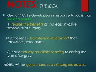 NOTES:THE IDEA
 Idea of NOTES-developed in response to facts that
patients would-
1) realize the benefits of this least invasive
technique of surgery.
2) experience less physical discomfort than
traditional procedures.
3) have virtually no visible scarring following this
type of surgery.
NOTES, with its general idea to minimizing the trauma.
 