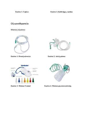 Εικόνα 3. T-piece Εικόνα 4. Καθετήρες suction
Οξυγονοθεραπεία
Μάσκες οξυγόνου
Εικόνα 1. Ρινική κάνουλα Εικόνα 2. Απλή μάσκα
Εικόνα 3. Μάσκα Venturi Εικόνα 4. Μάσκα μη-επανεισπνοής
 