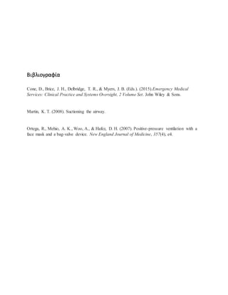 Βιβλιογραφία
Cone, D., Brice, J. H., Delbridge, T. R., & Myers, J. B. (Eds.). (2015).Emergency Medical
Services: Clinical Practice and Systems Oversight, 2 Volume Set. John Wiley & Sons.
Martin, K. T. (2008). Suctioning the airway.
Ortega, R., Mehio, A. K., Woo, A., & Hafez, D. H. (2007). Positive-pressure ventilation with a
face mask and a bag-valve device. New England Journal of Medicine, 357(4), e4.
 